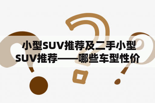  小型SUV推荐及二手小型SUV推荐——哪些车型性价比更高？