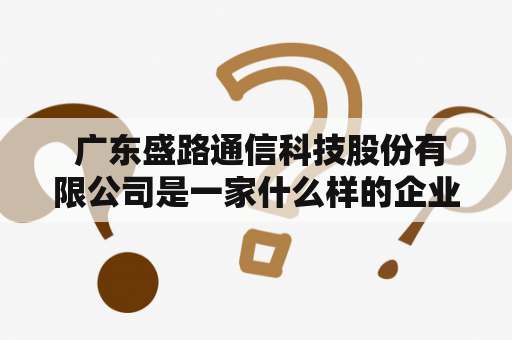  广东盛路通信科技股份有限公司是一家什么样的企业？