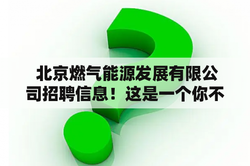  北京燃气能源发展有限公司招聘信息！这是一个你不容错过的职业机会！ 北京燃气能源发展有限公司 成立于1995年，是中国燃气行业的领导者之一。公司专注于城市燃气供应、天然气开发、液化石油气、燃气器具销售及售后服务等领域，业务范围遍及全国各省市。为了更好地服务于社会和发展公司的业务，现北京燃气能源发展有限公司宣布招聘！