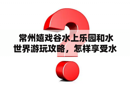  常州嬉戏谷水上乐园和水世界游玩攻略，怎样享受水上快乐？