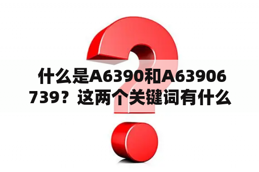  什么是A6390和A63906739？这两个关键词有什么联系？