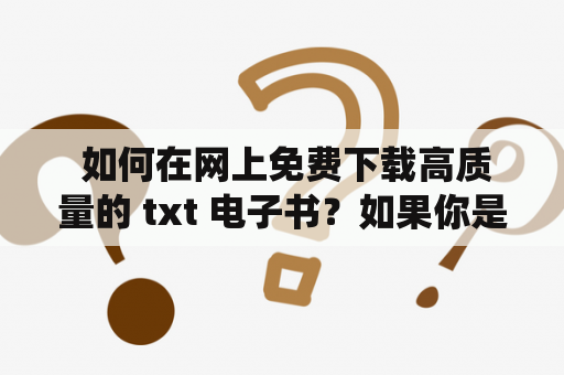  如何在网上免费下载高质量的 txt 电子书？如果你是个书虫，每天都需要不断吸收新的知识和信息，那么免费下载 txt 电子书就会成为你的必备技巧。不过，如何找到一个安全、稳定、免费且拥有海量书籍资源的下载网站，却是让人头痛的问题。以下将为您推荐几个不错的免费下载 txt 电子书的网站，希望对您有所帮助。