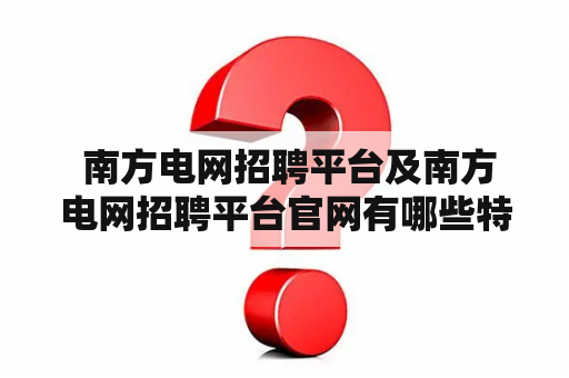  南方电网招聘平台及南方电网招聘平台官网有哪些特色和优势？