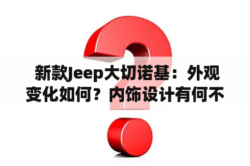  新款Jeep大切诺基：外观变化如何？内饰设计有何不同？