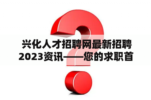  兴化人才招聘网最新招聘2023资讯——您的求职首选平台？