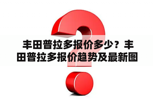  丰田普拉多报价多少？丰田普拉多报价趋势及最新图片！