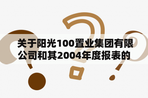  关于阳光100置业集团有限公司和其2004年度报表的资料在哪里可以查询？阳光100置业集团有限公司是中国房地产市场的知名企业，成立于2003年，总部位于广东深圳。公司的主要业务包括房地产开发、物业管理、物业投资等。截至目前，公司已经在全国范围内建立了200多个项目，总建筑面积超过3000万平方米。