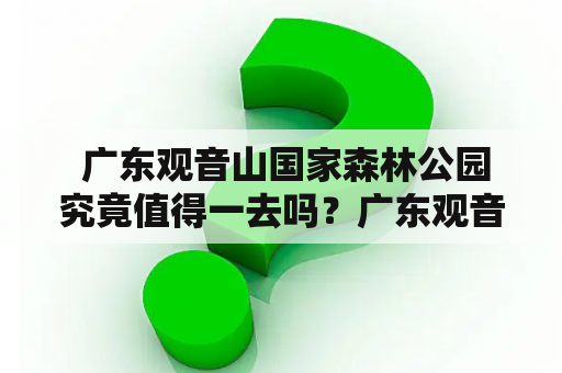  广东观音山国家森林公园究竟值得一去吗？广东观音山国家森林公园位于广东省梅州市五华县观音山风景区内，是国家AAAA级旅游景区、国家级森林公园。公园面积达49.73平方公里，园内拥有森林、溪流、瀑布、峰峦等多种自然风景。广东观音山国家森林公园官网介绍，公园内植物资源丰富，动植物种类繁多，是国家森林公园中“云海奇峰、飞瀑流泉”景色最为壮观的一处。