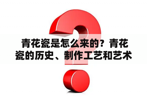  青花瓷是怎么来的？青花瓷的历史、制作工艺和艺术价值