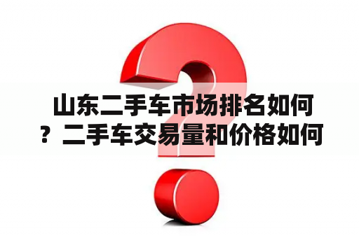  山东二手车市场排名如何？二手车交易量和价格如何？