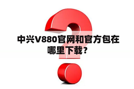  中兴V880官网和官方包在哪里下载？