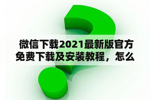  微信下载2021最新版官方免费下载及安装教程，怎么样才能安全地下载和安装最新版的微信？