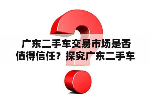  广东二手车交易市场是否值得信任？探究广东二手车交易市场的现状和市场风险