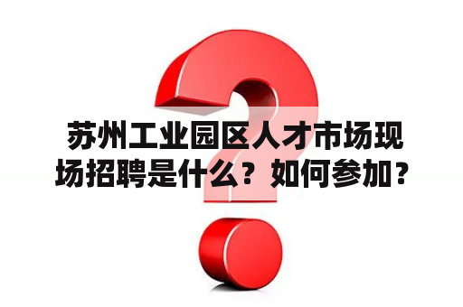  苏州工业园区人才市场现场招聘是什么？如何参加？