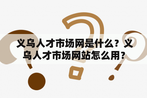  义乌人才市场网是什么？义乌人才市场网站怎么用？