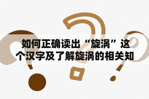  如何正确读出“旋涡”这个汉字及了解旋涡的相关知识？