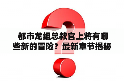  都市龙组总教官上将有哪些新的冒险？最新章节揭秘！