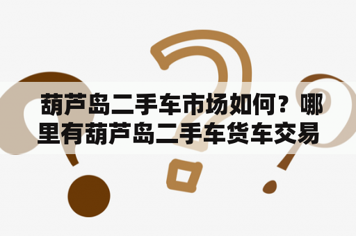  葫芦岛二手车市场如何？哪里有葫芦岛二手车货车交易市场？