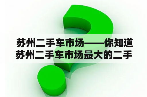  苏州二手车市场——你知道苏州二手车市场最大的二手车市场在哪里吗？