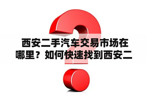  西安二手汽车交易市场在哪里？如何快速找到西安二手汽车交易商家？