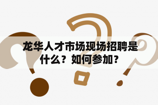  龙华人才市场现场招聘是什么？如何参加？