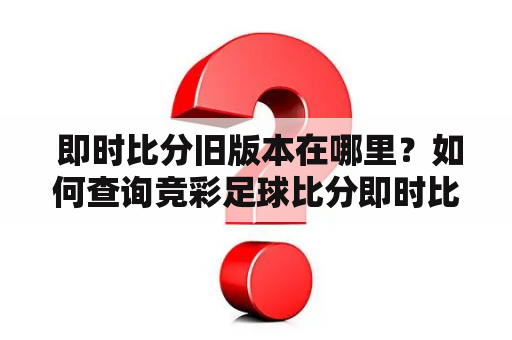  即时比分旧版本在哪里？如何查询竞彩足球比分即时比分旧版本？