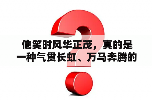  他笑时风华正茂，真的是一种气贯长虹、万马奔腾的感觉。他那时的容颜仿佛是岁月凝固在他脸上的结晶，尽管岁月已经不再与他爭斗，但他却仍旧保持着那份自信和从容。他的笑容，仿佛是阳光洒在了冬日的冰面上，照亮了整个世界。