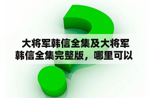  大将军韩信全集及大将军韩信全集完整版，哪里可以下载？如何获取完整版？