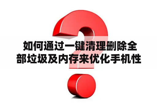  如何通过一键清理删除全部垃圾及内存来优化手机性能？