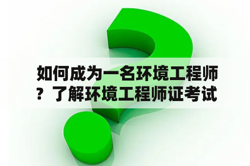  如何成为一名环境工程师？了解环境工程师证考试