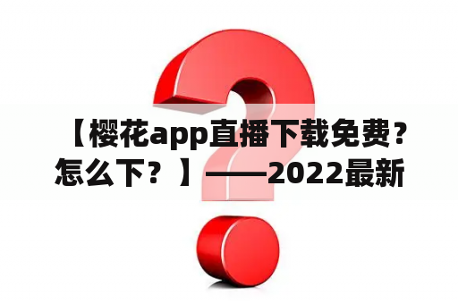  【樱花app直播下载免费？怎么下？】——2022最新樱花app直播下载方法大揭秘！