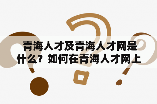  青海人才及青海人才网是什么？如何在青海人才网上发布招聘信息？