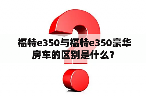  福特e350与福特e350豪华房车的区别是什么？