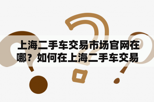  上海二手车交易市场官网在哪？如何在上海二手车交易市场买卖车辆？