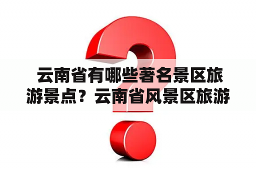  云南省有哪些著名景区旅游景点？云南省风景区旅游景点排名如何？