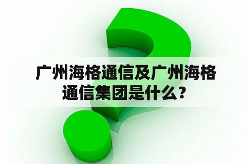  广州海格通信及广州海格通信集团是什么？