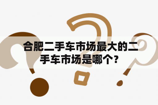  合肥二手车市场最大的二手车市场是哪个？