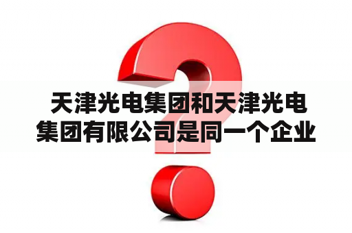  天津光电集团和天津光电集团有限公司是同一个企业吗？