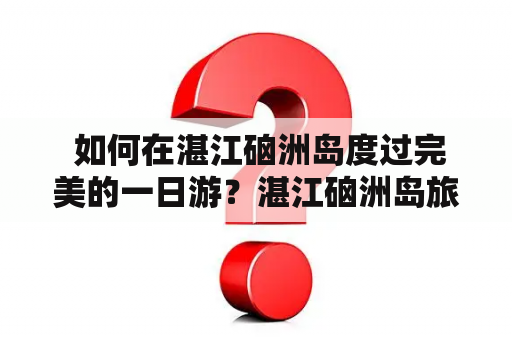  如何在湛江硇洲岛度过完美的一日游？湛江硇洲岛旅游攻略详解