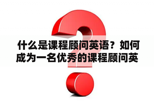  什么是课程顾问英语？如何成为一名优秀的课程顾问英语？