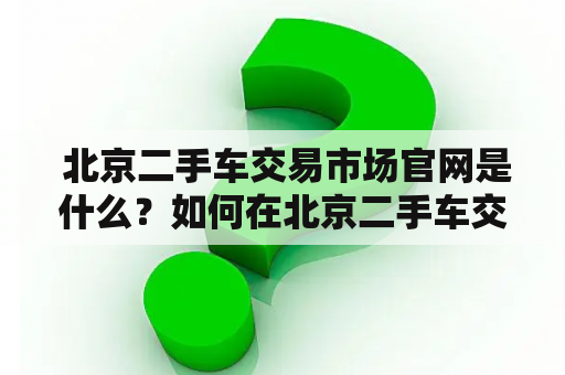  北京二手车交易市场官网是什么？如何在北京二手车交易市场买卖二手车？