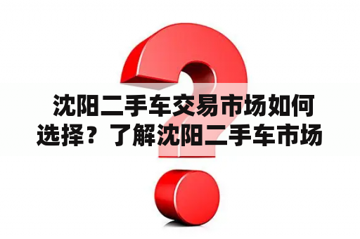  沈阳二手车交易市场如何选择？了解沈阳二手车市场前你需要掌握哪些知识？