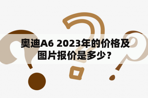  奥迪A6 2023年的价格及图片报价是多少？