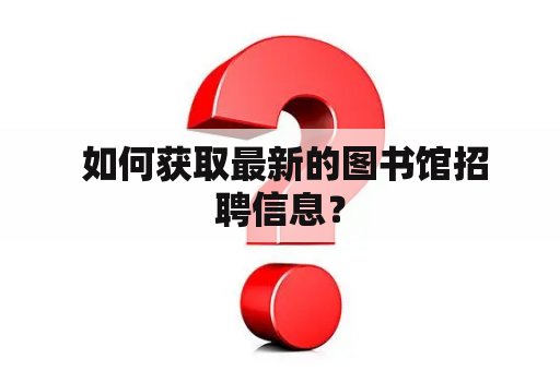  如何获取最新的图书馆招聘信息？