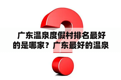  广东温泉度假村排名最好的是哪家？广东最好的温泉度假村有哪些？