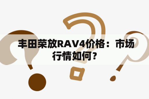  丰田荣放RAV4价格：市场行情如何？