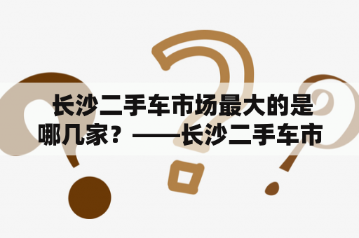  长沙二手车市场最大的是哪几家？——长沙二手车市场潜力巨大！