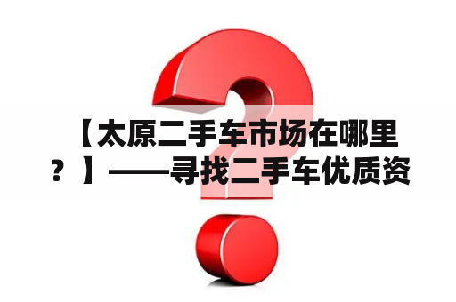  【太原二手车市场在哪里？】——寻找二手车优质资源必看！