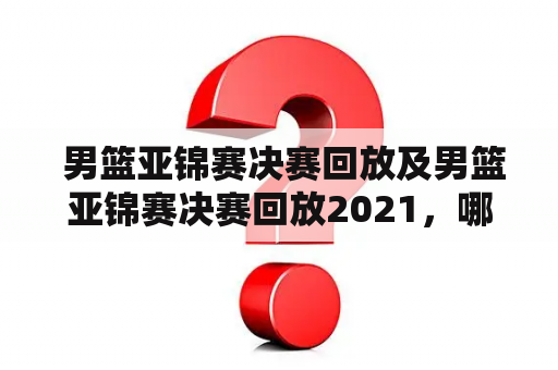  男篮亚锦赛决赛回放及男篮亚锦赛决赛回放2021，哪里可以观看？