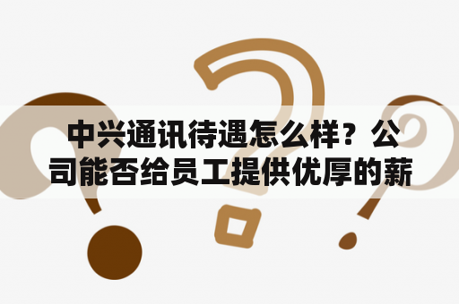  中兴通讯待遇怎么样？公司能否给员工提供优厚的薪资和福利？